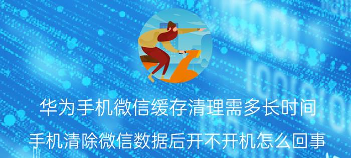 华为手机微信缓存清理需多长时间 手机清除微信数据后开不开机怎么回事？